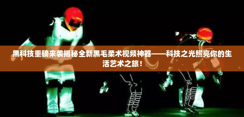 黑科技揭秘，全新黑毛柔术视频神器——科技之光引领生活艺术新纪元！