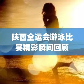 陕西全运会游泳比赛精彩瞬间回顾